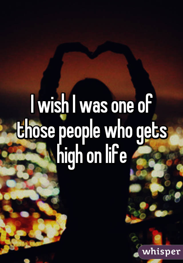 I wish I was one of those people who gets high on life