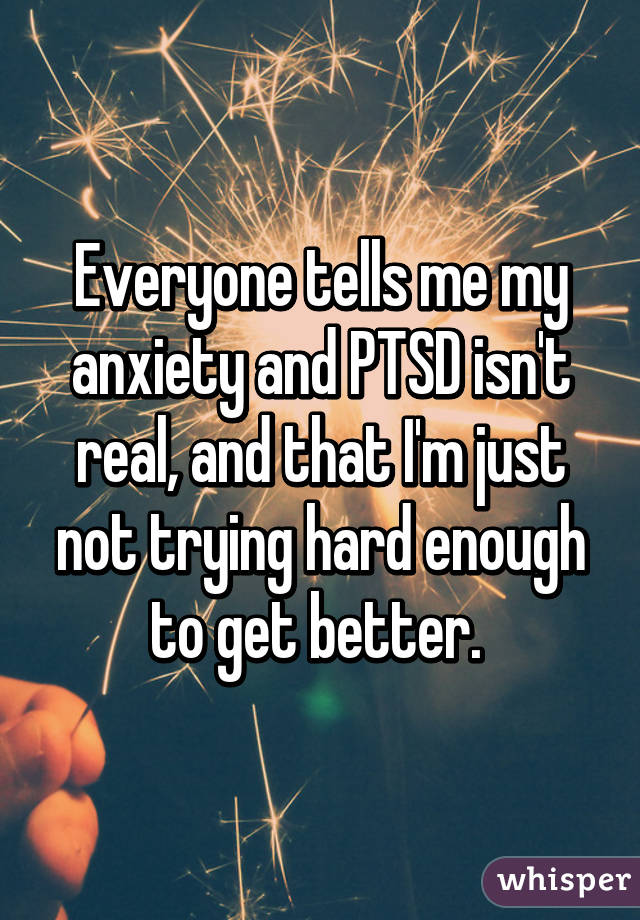 Everyone tells me my anxiety and PTSD isn't real, and that I'm just not trying hard enough to get better. 