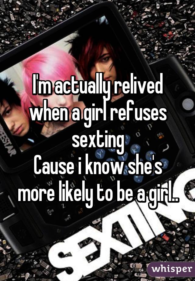 I'm actually relived when a girl refuses sexting
Cause i know she's more likely to be a girl..