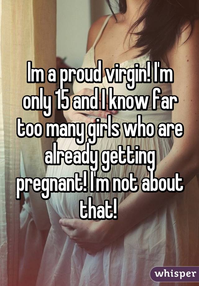 Im a proud virgin! I'm only 15 and I know far too many girls who are already getting pregnant! I'm not about that! 