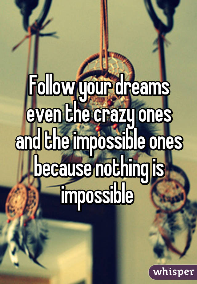 Follow your dreams even the crazy ones and the impossible ones because nothing is impossible 