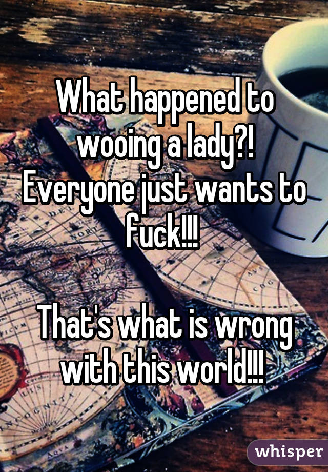 What happened to wooing a lady?! Everyone just wants to fuck!!! 

That's what is wrong with this world!!! 