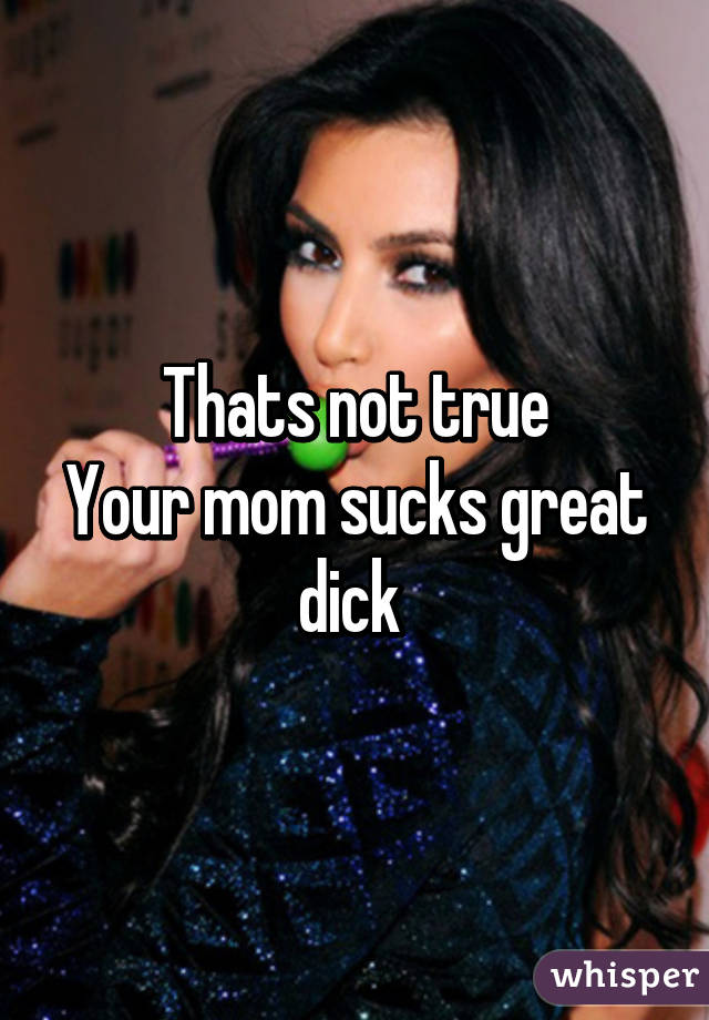 Thats not true
Your mom sucks great dick 