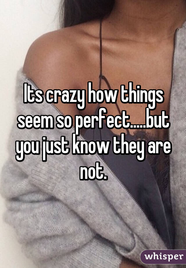 Its crazy how things seem so perfect.....but you just know they are not.