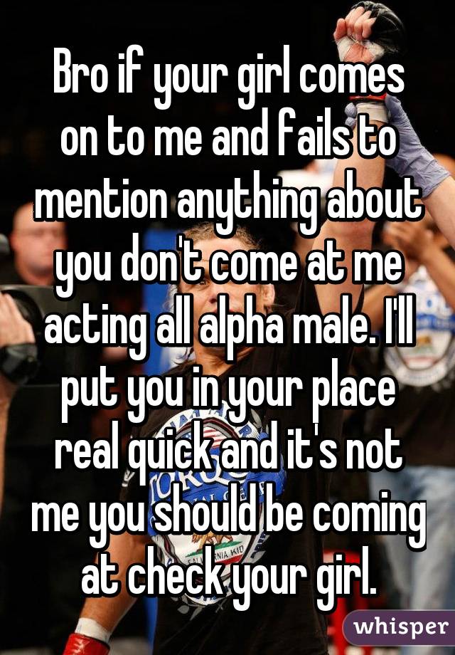 Bro if your girl comes on to me and fails to mention anything about you don't come at me acting all alpha male. I'll put you in your place real quick and it's not me you should be coming at check your girl.