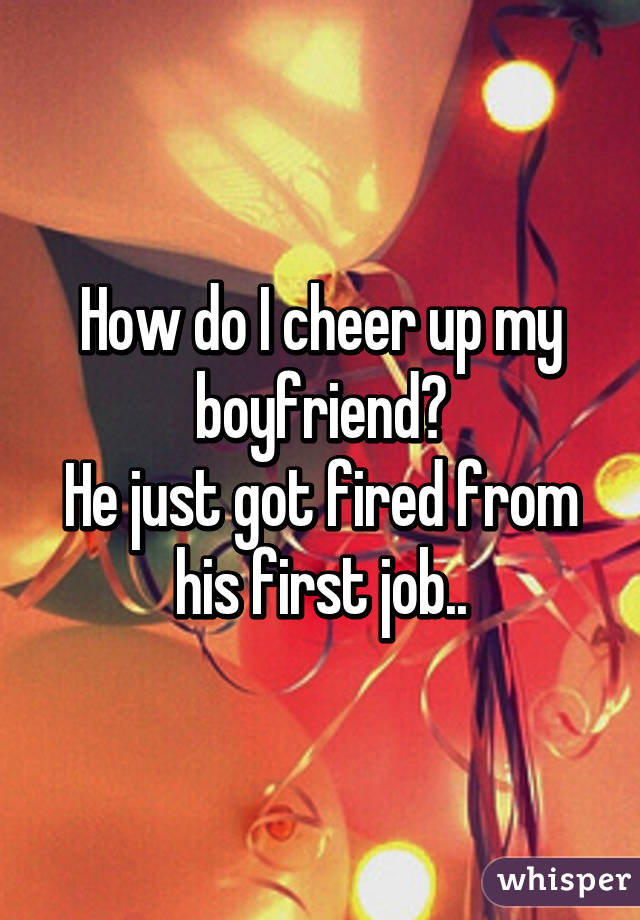 How do I cheer up my boyfriend?
He just got fired from his first job..
