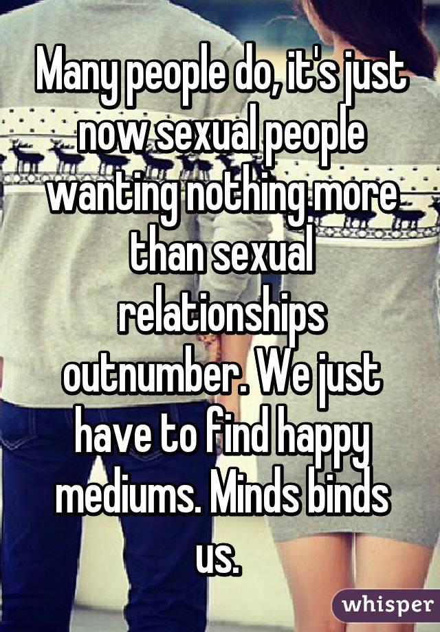 Many people do, it's just now sexual people wanting nothing more than sexual relationships outnumber. We just have to find happy mediums. Minds binds us. 