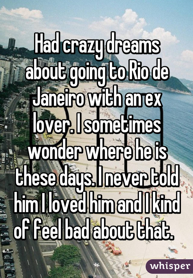 Had crazy dreams about going to Rio de Janeiro with an ex lover. I sometimes wonder where he is these days. I never told him I loved him and I kind of feel bad about that.  