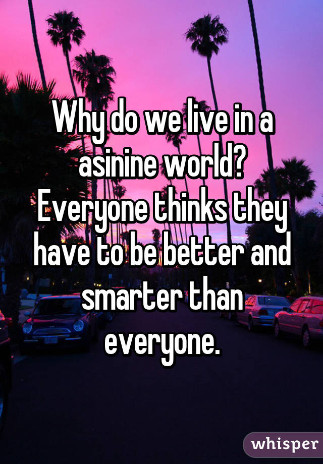 Why do we live in a asinine world? Everyone thinks they have to be better and smarter than everyone.