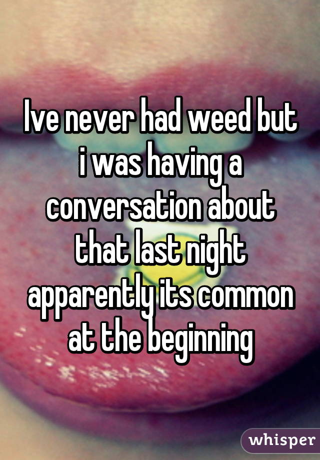 Ive never had weed but i was having a conversation about that last night apparently its common at the beginning