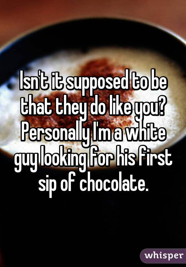 Isn't it supposed to be that they do like you? Personally I'm a white guy looking for his first sip of chocolate.