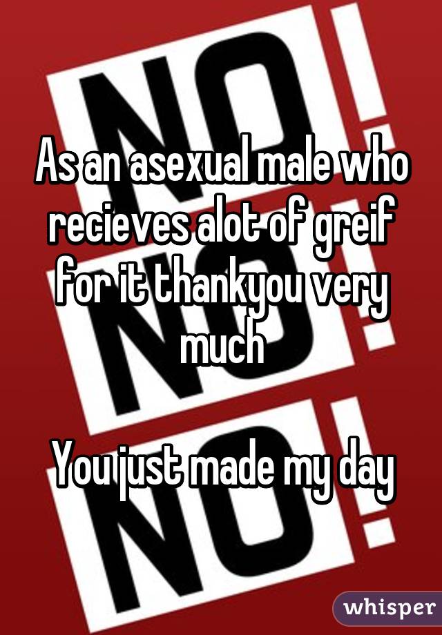 As an asexual male who recieves alot of greif for it thankyou very much

You just made my day