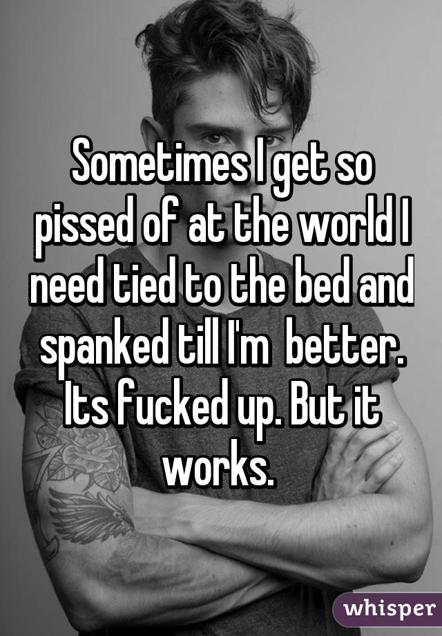 Sometimes I get so pissed of at the world I need tied to the bed and spanked till I'm  better. Its fucked up. But it works. 