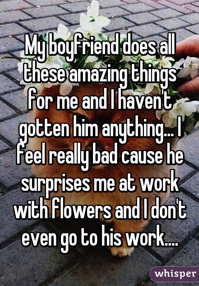 My boyfriend does all these amazing things for me and I haven't gotten him anything... I feel really bad cause he surprises me at work with flowers and I don't even go to his work....