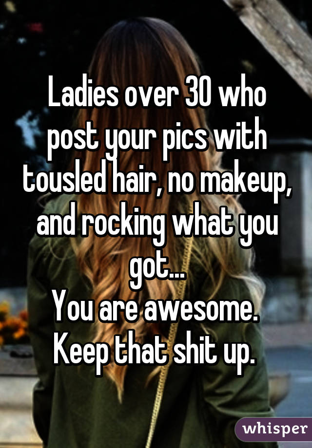 Ladies over 30 who post your pics with tousled hair, no makeup, and rocking what you got...
You are awesome. 
Keep that shit up. 