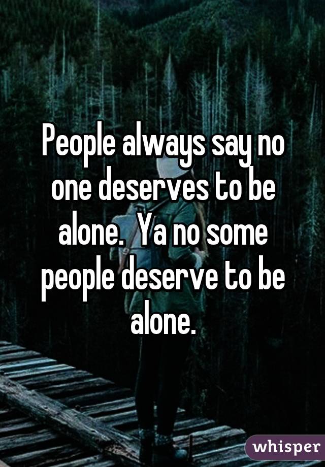 People always say no one deserves to be alone.  Ya no some people deserve to be alone.