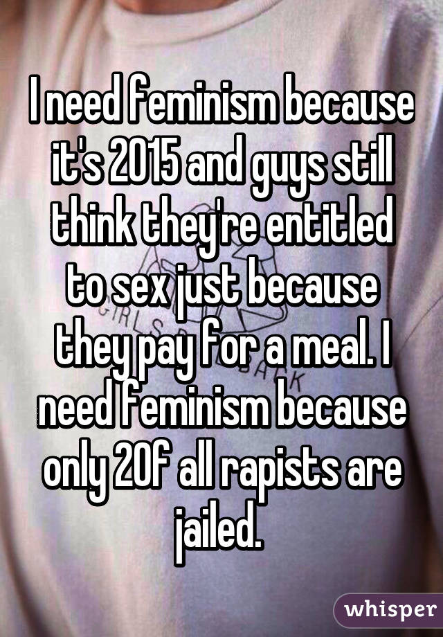 I need feminism because it's 2015 and guys still think they're entitled to sex just because they pay for a meal. I need feminism because only 2% of all rapists are jailed. 