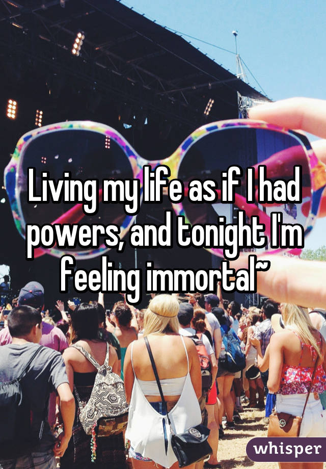 Living my life as if I had powers, and tonight I'm feeling immortal~