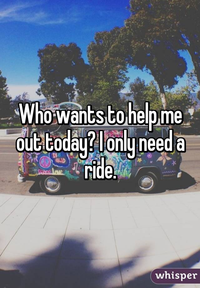Who wants to help me out today? I only need a ride.