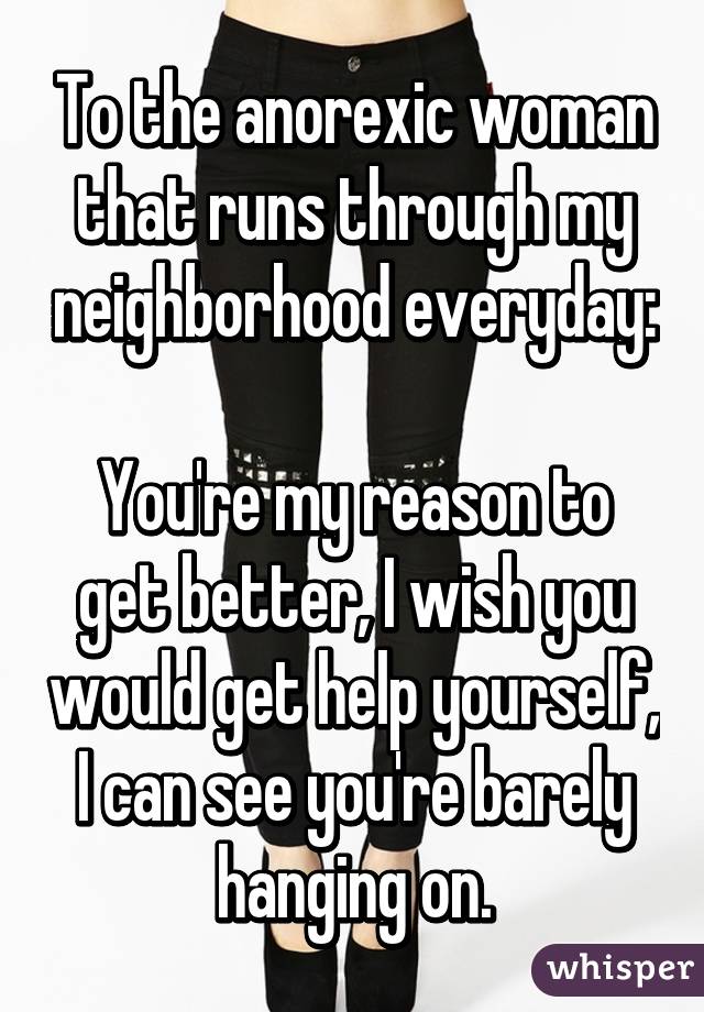 To the anorexic woman that runs through my neighborhood everyday: 
You're my reason to get better, I wish you would get help yourself, I can see you're barely hanging on.