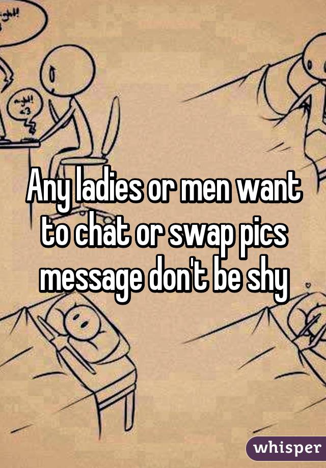 Any ladies or men want to chat or swap pics message don't be shy