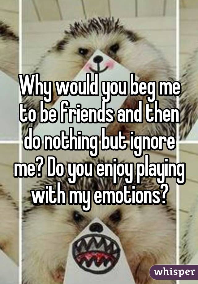 Why would you beg me to be friends and then do nothing but ignore me? Do you enjoy playing with my emotions?