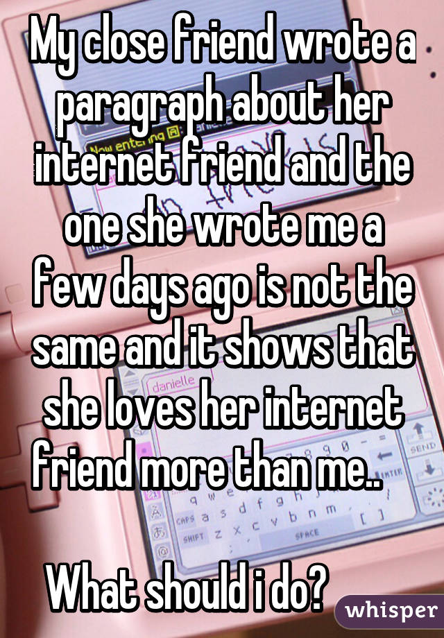 My close friend wrote a paragraph about her internet friend and the one she wrote me a few days ago is not the same and it shows that she loves her internet friend more than me..             
What should i do?         