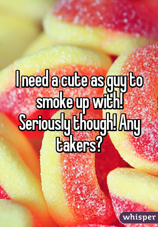 I need a cute as guy to smoke up with! Seriously though! Any takers?
