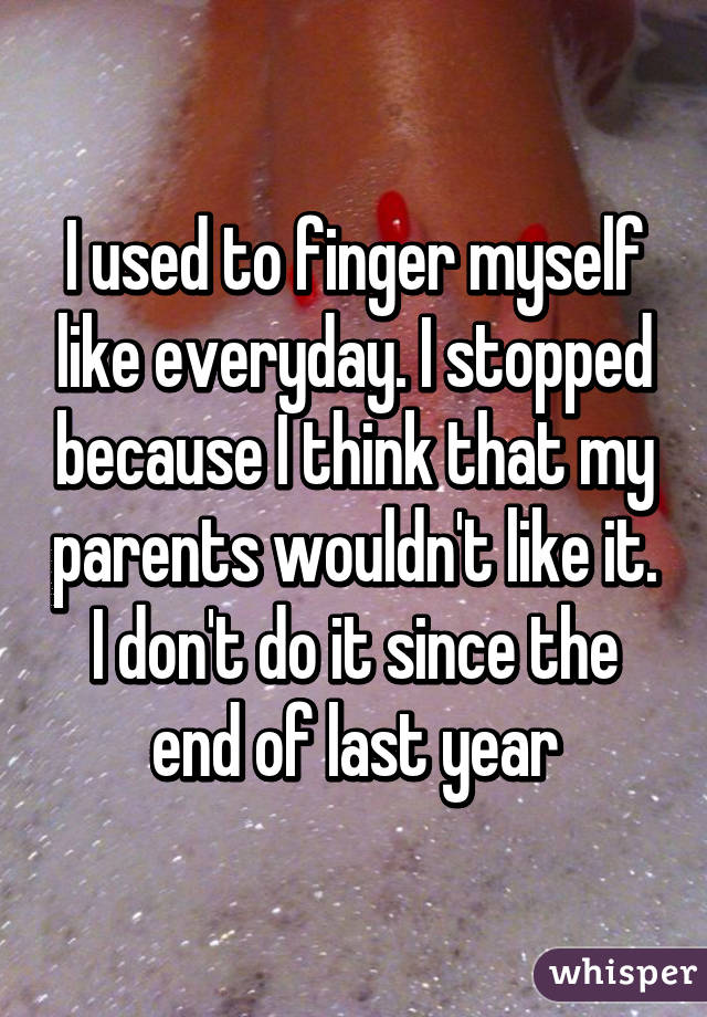 I used to finger myself like everyday. I stopped because I think that my parents wouldn't like it.
I don't do it since the end of last year