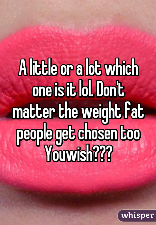 A little or a lot which one is it lol. Don't matter the weight fat people get chosen too Youwish???