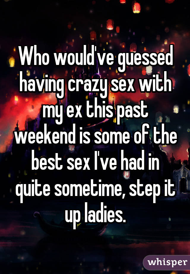 Who would've guessed having crazy sex with my ex this past weekend is some of the best sex I've had in quite sometime, step it up ladies.