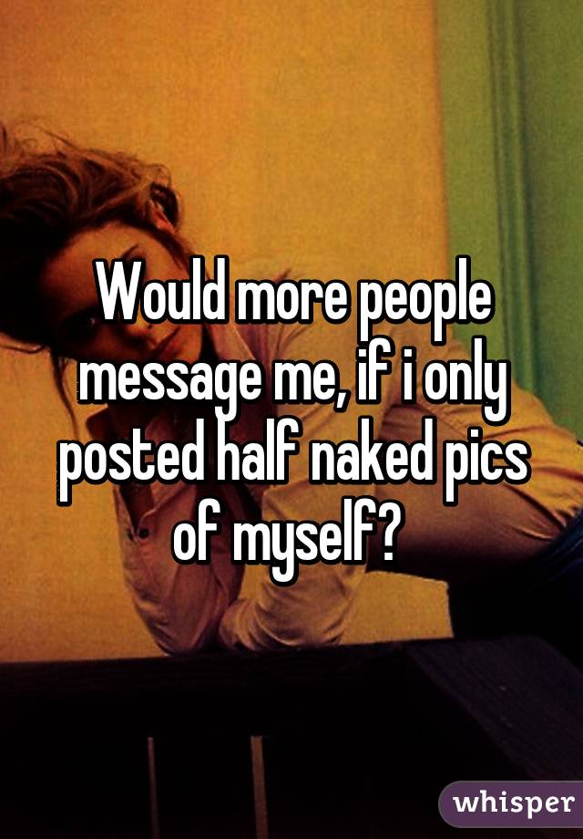 Would more people message me, if i only posted half naked pics of myself? 