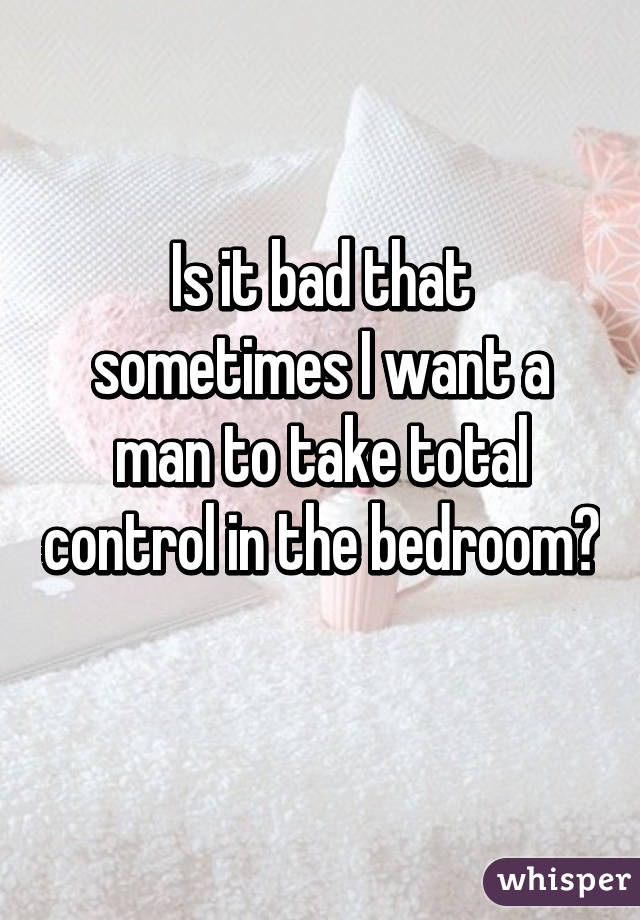 Is it bad that sometimes I want a man to take total control in the bedroom? 
