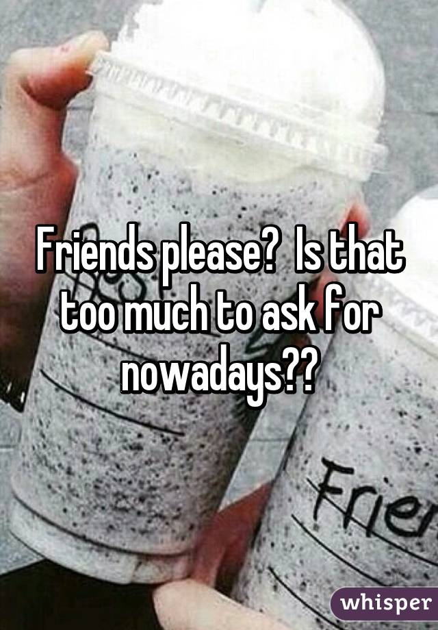 Friends please?  Is that too much to ask for nowadays??