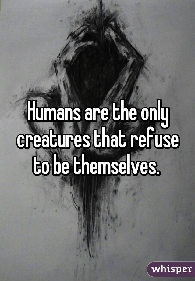 Humans are the only creatures that refuse to be themselves. 