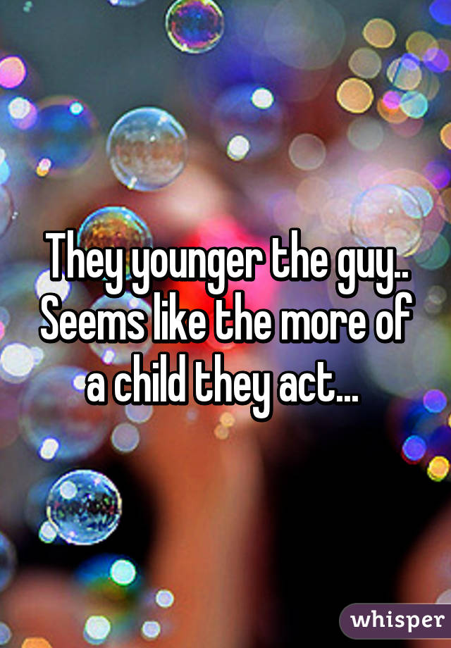 They younger the guy.. Seems like the more of a child they act... 