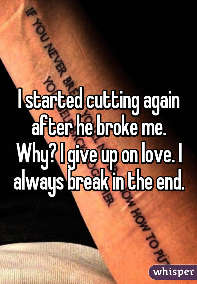 I started cutting again after he broke me. Why? I give up on love. I always break in the end.