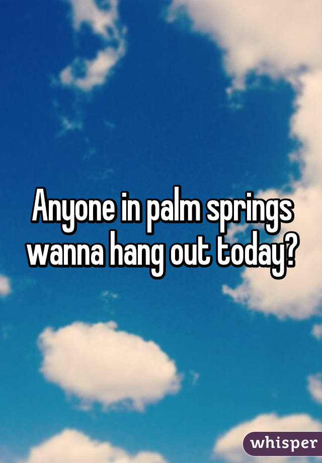 Anyone in palm springs wanna hang out today?