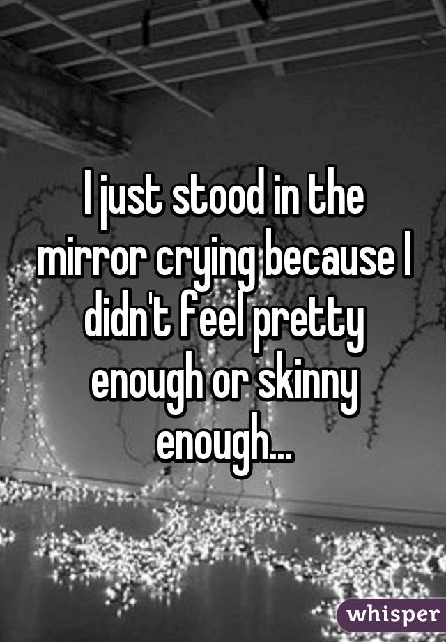 I just stood in the mirror crying because I didn't feel pretty enough or skinny enough...