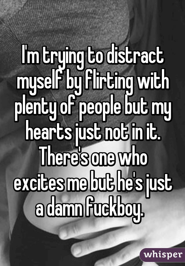 I'm trying to distract myself by flirting with plenty of people but my hearts just not in it. There's one who excites me but he's just a damn fuckboy.  
