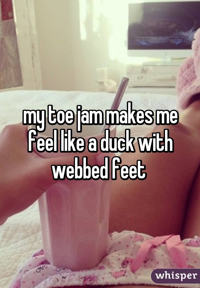 my toe jam makes me feel like a duck with webbed feet 