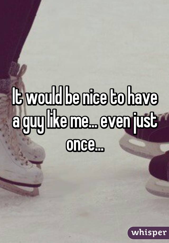 It would be nice to have a guy like me... even just once...