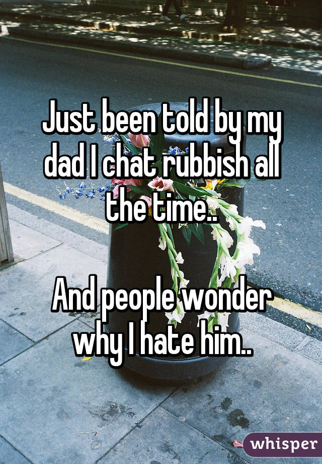 Just been told by my dad I chat rubbish all the time..

And people wonder why I hate him..
