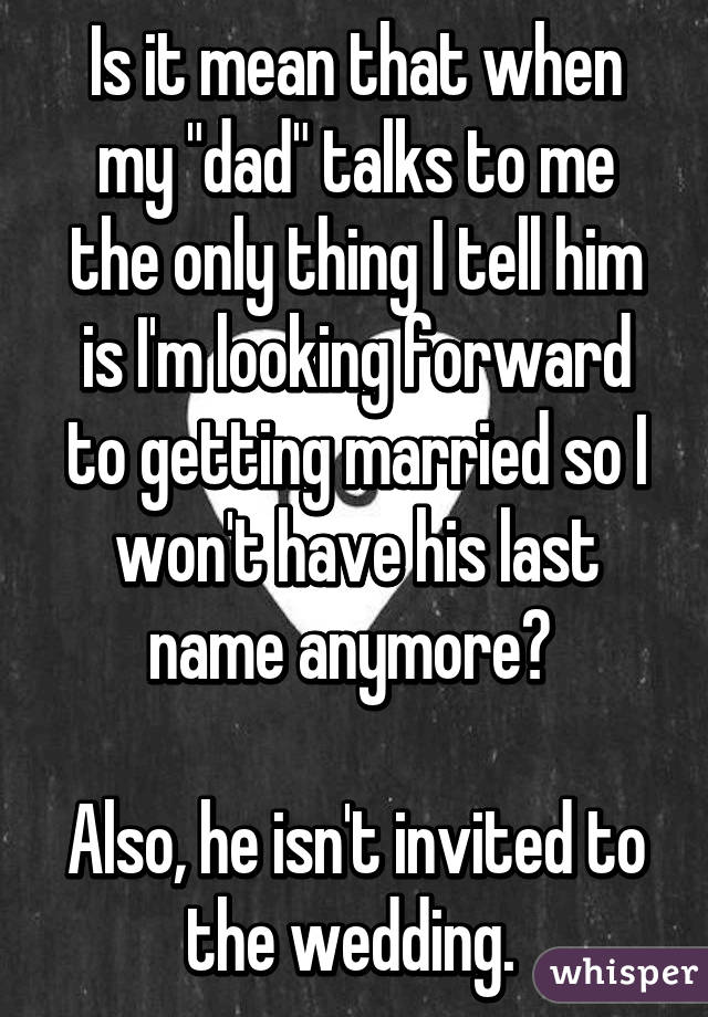 Is it mean that when my "dad" talks to me the only thing I tell him is I'm looking forward to getting married so I won't have his last name anymore? 

Also, he isn't invited to the wedding. 