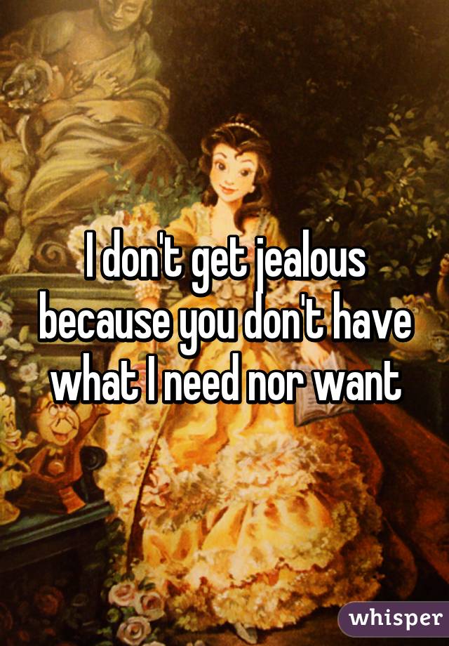 I don't get jealous because you don't have what I need nor want