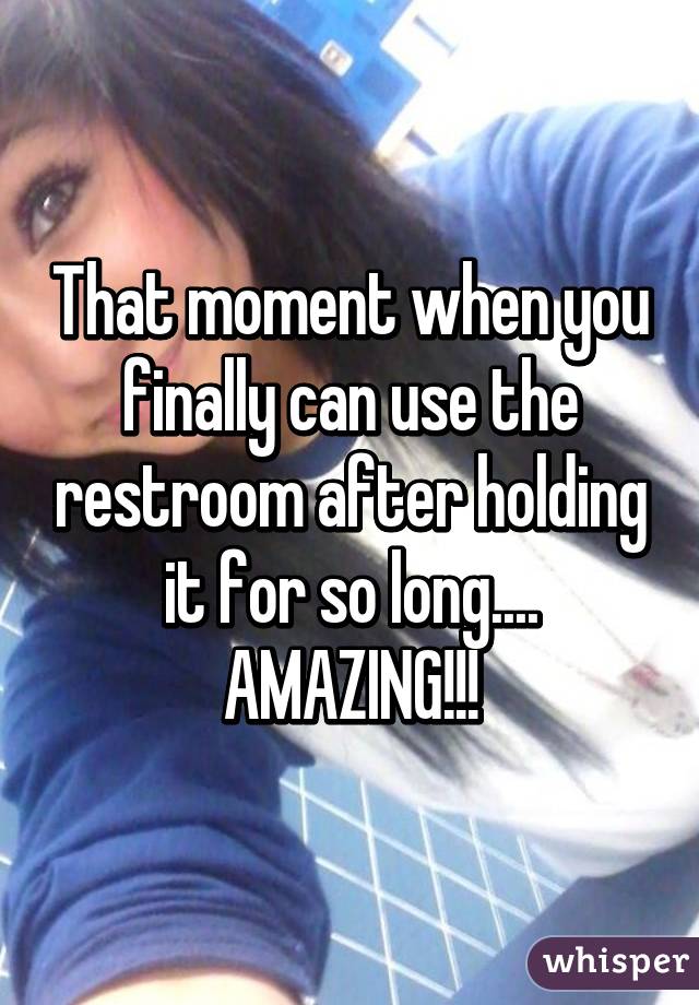 That moment when you finally can use the restroom after holding it for so long....
AMAZING!!!