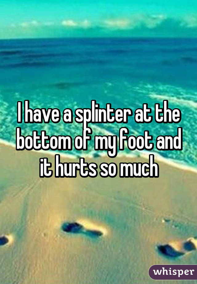 I have a splinter at the bottom of my foot and it hurts so much