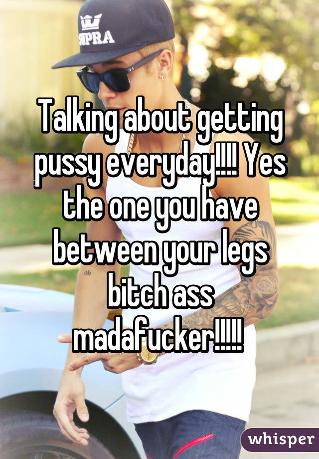 Talking about getting pussy everyday!!!! Yes the one you have between your legs bitch ass madafucker!!!!! 