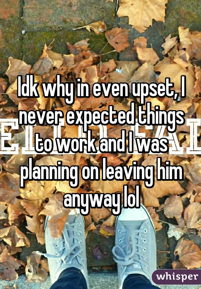 Idk why in even upset, I never expected things to work and I was planning on leaving him anyway lol