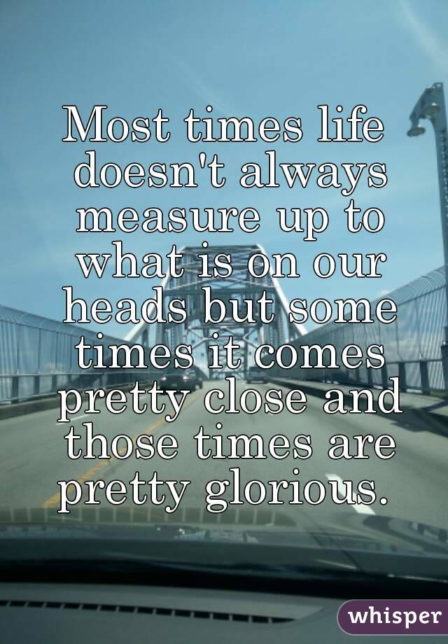 Most times life doesn't always measure up to what is on our heads but some times it comes pretty close and those times are pretty glorious. 